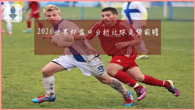 2026世界杯盘口分析让球走势前瞻